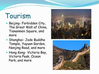 TourismBeijing- Forbidden City, The Great Wall of China, Tiananmen Square, and moreShanghai- Jade Buddha Temple, Yuyuan Garden, Nanjing Road, and moreHong Kong- Victoria Bay, Victoria Peak, Ocean Park, and more