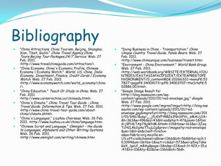 Bibliography"China Attractions, China Tourism, Beijing, Shanghai, Xian, Tibet, Guilin." China Travel Agency,ChinaTours,Beijing Tour Packages,24/7 Service. Web. 27 Feb. 2011. <http://www.travelchinaguide.com/attraction/>. "China Economy, China's Economic Profile, Chinese Economy | Economy Watch." World, US, China, India Economy, Investment, Finance, Credit Cards | Economy Watch. Web. 27 Feb. 2011. <http://www.economywatch.com/world_economy/china/>. "China Education." Teach Or Study in China. Web. 27 Feb. 2011. <http://www.careerinchina.ca/chinaedu.html>. "China's Climate." China Travel Tour Guide - China Travel Guide, Information & Tips. Web. 27 Feb. 2011. <http://www.china-travel-tour-guide.com/about-china/climate.shtml>. "China's Languages." Liuzhou Overseas. Web. 26 Feb. 2011. <http://www.liuzhou.co.uk/china/language.htm>. "Chinese Script and Language." Omniglot - the Guide to Languages, Alphabets and Other Writing Systems. Web. 26 Feb. 2011. <http://www.omniglot.com/writing/chinese.htm>."Doing Business in China - Transportation." China Unique Country Travel Guide, Panda Bears. Web. 27 Feb. 2011. <http://www.chinaunique.com/business/transit.htm>. "Environment - China Environment." World Bank Group. Web. 27 Feb. 2011. <http://web.worldbank.org/WBSITE/EXTERNAL/COUNTRIES/EASTASIAPACIFICEXT/EXTEAPREGTOPENVIRONMENT/0,,contentMDK:20266322~menuPK:537827~pagePK:34004173~piPK:34003707~theSitePK:502886,00.html>. "Google Image Result for Http://blog.nassauinn.com/wp-content/uploads/2011/01/red-envelope.jpg." Google. Web. 27 Feb. 2011. <http://www.google.com/imgres?imgurl=http://blog.nassauinn.com/wp-content/uploads/2011/01/red-envelope.jpg&imgrefurl=http://blog.nassauinn.com/2011/01/646/&usg=__jfLKVFt8BZo3NnSlPVc_sMAUj3A=&h=363&w=496&sz=43&hl=en&start=47&zoom=1&tbnid=j9FHbTAp74gWHM:&tbnh=119&tbnw=163&ei=3ZxqTcHCL4b2gAeT7ujLCg&prev=/images?q=red+envelope&um=1&hl=en&client=firefox-a&sa=N&rls=org.mozilla:en-US:official&channel=s&biw=1366&bih=568&tbs=isch:10,1094&um=1&itbs=1&iact=rc&dur=573&oei=p5xqTdnsGsX_lgeUl_mBAg&page=3&ndsp=22&ved=1t:429,r:15,s:47&tx=106&ty=82&biw=1366&bih=568>. 