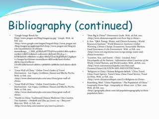 Bibliography (continued)"Google Image Result for Http://www.prague.net/blog/images/95.jpg." Google. Web. 26 Feb. 2011. <http://www.google.com/imgres?imgurl=http://www.prague.net/blog/images/95.jpg&imgrefurl=http://www.prague.net/blog/article/115/exhibition-of-chinese-money&usg=__i_SNB_4GMyKaWTTX3hVwcyoIehA=&h=150&w=200&sz=17&hl=en&start=22&zoom=1&tbnid=hE25L4_r--hIYM:&tbnh=78&tbnw=104&ei=M6FpTZvsCIKglAfR5dCCAg&prev=/images?q=chinese+money&um=1&hl=en&client=firefox-a&rls=org.mozilla:en-US:official&channel=s&biw=1366&bih=568&tbs=isch:1&um=1&itbs=1>. "Great Wall of China." Online Travel Guides of Travel Destinations - Las Vegas, Caribbean, Hawaii and Machu Picchu. Web. 27 Feb. 2011. <http://www.destination360.com/asia/china/great-wall-of-china>. "Great Wall of China." Online Travel Guides of Travel Destinations - Las Vegas, Caribbean, Hawaii and Machu Picchu. Web. 27 Feb. 2011. <http://www.destination360.com/asia/china/great-wall-of-china>. "Health in China: Traditional Chinese Medicine: One Country, Two Systems -- Hesketh and Zhu 315 (7100): 115 -- Bmj.com." Bmj.com. Web. 27 Feb. 2011. <http://www.bmj.com/content/315/7100/115.extract>. "How Big Is China?" Dimensions Guide. Web. 26 Feb. 2011. <http://www.dimensionsguide.com/how-big-is-china/>. Ji, Zou. "Q&A: Energy, Water, and China's Economy | World Resources Institute." World Resources Institute | Global Warming, Climate Change, Ecosystems, Sustainable Markets, Good Governance & the Environment. Web. 27 Feb. 2011. <http://www.wri.org/stories/2011/02/qa-energy-water-and-chinas-economy>. "Location, Size, and Extent - China - Located, Area." Encyclopedia of the Nations - Information about Countries of the World, United Nations, and World Leaders. Web. 26 Feb. 2011. <http://www.nationsencyclopedia.com/Asia-and-Oceania/China-LOCATION-SIZE-AND-EXTENT.html>. "Religions in China, Chinese Religions Beliefs." China Travel, China Travel Agency, Travel China, China Travel Service, Travel in China. Web. 27 Feb. 2011. <http://www.chinatraveldepot.com/C11-Religions-in-China>. Rosenberg, Matt. "China Population - The Population of China." Geography Home Page - Geography at About.com. 17 Nov. 2010. Web. 26 Feb. 2011. <http://geography.about.com/od/populationgeography/a/chinapopulation.htm>. 
