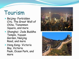 TourismBeijing- Forbidden City, The Great Wall of China, Tiananmen Square, and moreShanghai- Jade Buddha Temple, Yuyuan Garden, Nanjing Road, and moreHong Kong- Victoria Bay, Victoria Peak, Ocean Park, and more