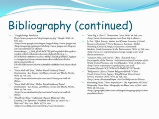 Bibliography (continued)"Google Image Result for Http://www.prague.net/blog/images/95.jpg." Google. Web. 26 Feb. 2011. <http://www.google.com/imgres?imgurl=http://www.prague.net/blog/images/95.jpg&imgrefurl=http://www.prague.net/blog/article/115/exhibition-of-chinese-money&usg=__i_SNB_4GMyKaWTTX3hVwcyoIehA=&h=150&w=200&sz=17&hl=en&start=22&zoom=1&tbnid=hE25L4_r--hIYM:&tbnh=78&tbnw=104&ei=M6FpTZvsCIKglAfR5dCCAg&prev=/images?q=chinese+money&um=1&hl=en&client=firefox-a&rls=org.mozilla:en-US:official&channel=s&biw=1366&bih=568&tbs=isch:1&um=1&itbs=1>. "Great Wall of China." Online Travel Guides of Travel Destinations - Las Vegas, Caribbean, Hawaii and Machu Picchu. Web. 27 Feb. 2011. <http://www.destination360.com/asia/china/great-wall-of-china>. "Great Wall of China." Online Travel Guides of Travel Destinations - Las Vegas, Caribbean, Hawaii and Machu Picchu. Web. 27 Feb. 2011. <http://www.destination360.com/asia/china/great-wall-of-china>. "Health in China: Traditional Chinese Medicine: One Country, Two Systems -- Hesketh and Zhu 315 (7100): 115 -- Bmj.com." Bmj.com. Web. 27 Feb. 2011. <http://www.bmj.com/content/315/7100/115.extract>. "How Big Is China?" Dimensions Guide. Web. 26 Feb. 2011. <http://www.dimensionsguide.com/how-big-is-china/>. Ji, Zou. "Q&A: Energy, Water, and China's Economy | World Resources Institute." World Resources Institute | Global Warming, Climate Change, Ecosystems, Sustainable Markets, Good Governance & the Environment. Web. 27 Feb. 2011. <http://www.wri.org/stories/2011/02/qa-energy-water-and-chinas-economy>. "Location, Size, and Extent - China - Located, Area." Encyclopedia of the Nations - Information about Countries of the World, United Nations, and World Leaders. Web. 26 Feb. 2011. <http://www.nationsencyclopedia.com/Asia-and-Oceania/China-LOCATION-SIZE-AND-EXTENT.html>. "Religions in China, Chinese Religions Beliefs." China Travel, China Travel Agency, Travel China, China Travel Service, Travel in China. Web. 27 Feb. 2011. <http://www.chinatraveldepot.com/C11-Religions-in-China>. Rosenberg, Matt. "China Population - The Population of China." Geography Home Page - Geography at About.com. 17 Nov. 2010. Web. 26 Feb. 2011. <http://geography.about.com/od/populationgeography/a/chinapopulation.htm>. 
