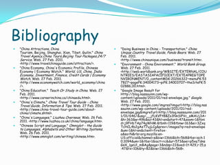 Bibliography"China Attractions, China Tourism, Beijing, Shanghai, Xian, Tibet, Guilin." China Travel Agency,ChinaTours,Beijing Tour Packages,24/7 Service. Web. 27 Feb. 2011. <http://www.travelchinaguide.com/attraction/>. "China Economy, China's Economic Profile, Chinese Economy | Economy Watch." World, US, China, India Economy, Investment, Finance, Credit Cards | Economy Watch. Web. 27 Feb. 2011. <http://www.economywatch.com/world_economy/china/>. "China Education." Teach Or Study in China. Web. 27 Feb. 2011. <http://www.careerinchina.ca/chinaedu.html>. "China's Climate." China Travel Tour Guide - China Travel Guide, Information & Tips. Web. 27 Feb. 2011. <http://www.china-travel-tour-guide.com/about-china/climate.shtml>. "China's Languages." Liuzhou Overseas. Web. 26 Feb. 2011. <http://www.liuzhou.co.uk/china/language.htm>. "Chinese Script and Language." Omniglot - the Guide to Languages, Alphabets and Other Writing Systems. Web. 26 Feb. 2011. <http://www.omniglot.com/writing/chinese.htm>."Doing Business in China - Transportation." China Unique Country Travel Guide, Panda Bears. Web. 27 Feb. 2011. <http://www.chinaunique.com/business/transit.htm>. "Environment - China Environment." World Bank Group. Web. 27 Feb. 2011. <http://web.worldbank.org/WBSITE/EXTERNAL/COUNTRIES/EASTASIAPACIFICEXT/EXTEAPREGTOPENVIRONMENT/0,,contentMDK:20266322~menuPK:537827~pagePK:34004173~piPK:34003707~theSitePK:502886,00.html>. "Google Image Result for Http://blog.nassauinn.com/wp-content/uploads/2011/01/red-envelope.jpg." Google. Web. 27 Feb. 2011. <http://www.google.com/imgres?imgurl=http://blog.nassauinn.com/wp-content/uploads/2011/01/red-envelope.jpg&imgrefurl=http://blog.nassauinn.com/2011/01/646/&usg=__jfLKVFt8BZo3NnSlPVc_sMAUj3A=&h=363&w=496&sz=43&hl=en&start=47&zoom=1&tbnid=j9FHbTAp74gWHM:&tbnh=119&tbnw=163&ei=3ZxqTcHCL4b2gAeT7ujLCg&prev=/images?q=red+envelope&um=1&hl=en&client=firefox-a&sa=N&rls=org.mozilla:en-US:official&channel=s&biw=1366&bih=568&tbs=isch:10,1094&um=1&itbs=1&iact=rc&dur=573&oei=p5xqTdnsGsX_lgeUl_mBAg&page=3&ndsp=22&ved=1t:429,r:15,s:47&tx=106&ty=82&biw=1366&bih=568>. 