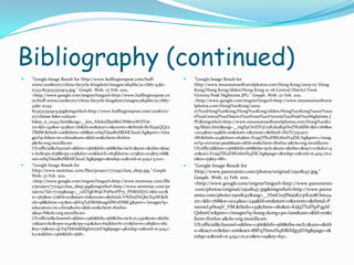 Bibliography (continued)"Google Image Result for Http://www.huffingtonpost.com/huff-wires/20080707/china-bicycle-kingdom/images/a84bbc7a-cb87-43bc-a743-823a323529c9.jpg." Google. Web. 27 Feb. 2011. <http://www.google.com/imgres?imgurl=http://www.huffingtonpost.com/huff-wires/20080707/china-bicycle-kingdom/images/a84bbc7a-cb87-43bc-a743-823a323529c9.jpg&imgrefurl=http://www.huffingtonpost.com/2008/07/07/chinas-bike-culture-bikes_n_111144.html&usg=__km_AXdoZJbaIBxUNMouWDT16-z0=&h=341&w=512&sz=76&hl=en&start=0&zoom=1&tbnid=RvXt9aQQz2TBdM:&tbnh=126&tbnw=168&ei=1rhqTdaaBoSBlAfCku2CAg&prev=/images?q=bikes+in+china&um=1&hl=en&client=firefox-a&rls=org.mozilla:en-US:official&channel=s&biw=1366&bih=568&tbs=isch:1&um=1&itbs=1&iact=hc&vpx=638&vpy=115&dur=101&hovh=183&hovw=275&tx=103&ty=68&oei=1rhqTdaaBoSBlAfCku2CAg&page=1&ndsp=22&ved=1t:429,r:3,s:0>. "Google Image Result for Http://www.mottmac.com/files/project/77259/class_sbep.jpg." Google. Web. 27 Feb. 2011. <http://www.google.com/imgres?imgurl=http://www.mottmac.com/files/project/77259/class_sbep.jpg&imgrefurl=http://www.mottmac.com/projects/?id=77259&usg=__0ZiTgkW9CPnPeoPP7y_PH8AXJ7U=&h=227&w=365&sz=72&hl=en&start=61&zoom=1&tbnid=VNZwjDtQ6cX3zM:&tbnh=98&tbnw=157&ei=5bVqTaHBA8n0gAfWzIDMCg&prev=/images?q=education+in+china&um=1&hl=en&client=firefox-a&sa=N&rls=org.mozilla:en-US:official&channel=s&biw=1366&bih=568&tbs=isch:10,1330&um=1&itbs=1&iact=hc&vpx=1040&vpy=141&dur=651&hovh=177&hovw=285&tx=182&ty=75&oei=qLVqTb6iIsKblgf1m7mFAg&page=4&ndsp=21&ved=1t:429,r:6,s:61&biw=1366&bih=568>. "Google Image Result for Http://www.mountainsoftravelphotos.com/Hong Kong/2005-07 Hong Kong/Hong Kong/slides/Hong Kong 01 06 Central District From Victoria Peak Nighttime.JPG." Google. Web. 27 Feb. 2011. <http://www.google.com/imgres?imgurl=http://www.mountainsoftravelphotos.com/Hong%20Kong/2005-07%20Hong%20Kong/Hong%20Kong/slides/Hong%20Kong%2001%2006%20Central%20District%20From%20Victoria%20Peak%20Nighttime.JPG&imgrefurl=http://www.mountainsoftravelphotos.com/Hong%20Kong/Main.html&usg=__mgXyOvtDY5UuKxkaR1pDoZWafdM=&h=768&w=1024&sz=94&hl=en&start=0&zoom=1&tbnid=ISxTCy924vy-rM:&tbnh=124&tbnw=163&ei=Yc9qTfXuEML6lwfA4ZSCAg&prev=/images?q=victoria+peak&um=1&hl=en&client=firefox-a&rls=org.mozilla:en-US:official&biw=1366&bih=568&tbs=isch:1&um=1&itbs=1&iact=rc&dur=420&oei=Yc9qTfXuEML6lwfA4ZSCAg&page=1&ndsp=21&ved=1t:429,r:6,s:0&tx=55&ty=88>. "Google Image Result for Http://www.panoramio.com/photos/original/25018147.jpg." Google. Web. 27 Feb. 2011. <http://www.google.com/imgres?imgurl=http://www.panoramio.com/photos/original/25018147.jpg&imgrefurl=http://www.panoramio.com/photo/25018147&usg=__HmCt1zJNejaKz3rK2o8Om1242rc=&h=768&w=1024&sz=249&hl=en&start=0&zoom=1&tbnid=PnwowLpN0qV_VM:&tbnh=135&tbnw=180&ei=KsJqTYaPIpP3gAfQsbntCw&prev=/images?q=hong+kong+po+lam&um=1&hl=en&client=firefox-a&rls=org.mozilla:en-US:official&channel=s&biw=1366&bih=568&tbs=isch:1&um=1&itbs=1&iact=rc&dur=206&oei=88FqTbmxN4KBlAfjg5iDAg&page=1&ndsp=21&ved=1t:429,r:10,s:0&tx=119&ty=65>. 