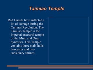 Taimiao Temple Red Guards have inflicted a lot of damage during the Cultural Revolution. The Taimiao Temple is the imperial ancestral temple of the Ming and Qing dynasties. This Temple contains three main halls, two gates and two subsidiary shrines.  