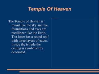 Temple Of Heaven The Temple of Heaven is round like the sky and the foundations and axes are rectilinear like the Earth. The latter has a round roof with three layers of eaves. Inside the temple the ceiling is symbolically decorated.  
