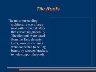 Tile Roofs The most outstanding architecture was a large roof with extended edges that curved up gracefully. The tile roofs were dated from the Tang dynasty. Later, wooden columns were connected to ceiling beams by wooden brackets to help support the roofs.   