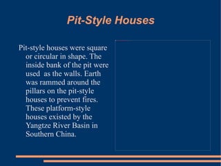 Pit-Style Houses Pit-style houses were square or circular in shape. The inside bank of the pit were used  as the walls. Earth was rammed around the pillars on the pit-style houses to prevent fires. These platform-style houses existed by the Yangtze River Basin in Southern China.  