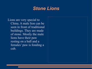 Stone Lions Lions are very special to China. A male lion can be seen in front of traditional buildings. They are made of stone. Mostly the male lions have their paw resting on a ball and a females’ paw is fonding a cub.  