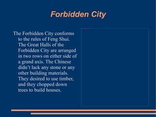 Forbidden City The Forbidden City conforms to the rules of Feng Shui. The Great Halls of the Forbidden City are arranged in two rows on either side of a grand axis. The Chinese didn’t lack any stone or any other building materials. They desired to use timber, and they chopped down trees to build houses.  