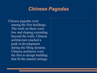Chinese Pagodas Chinese pagodas were among the first buildings. The roofs on these were low and sloping extending beyond the walls. Chinese architecture reached a peak in development during the Ming dynasty. Chinese architects were the first to design building that fit the natural settings.  