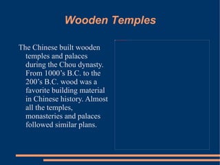 Wooden Temples The Chinese built wooden temples and palaces during the Chou dynasty. From 1000’s B.C. to the 200’s B.C. wood was a favorite building material in Chinese history. Almost all the temples, monasteries and palaces followed similar plans.  