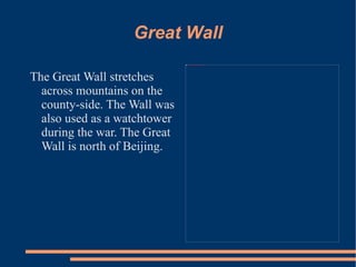 Great Wall The Great Wall stretches across mountains on the county-side. The Wall was also used as a watchtower during the war. The Great Wall is north of Beijing.  