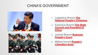 CHINA’S GOVERNMENT
1. Legislative Branch-The
National People’s Congress
2. Executive Branch-The State
Council and President of
China
3. Judicial Branch-Supreme
People’s Court
4. Military branch-People’s
Liberation Army
 