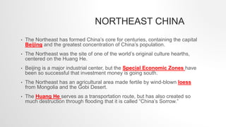 NORTHEAST CHINA
• The Northeast has formed China’s core for centuries, containing the capital
Beijing and the greatest concentration of China’s population.
• The Northeast was the site of one of the world’s original culture hearths,
centered on the Huang He.
• Beijing is a major industrial center, but the Special Economic Zones have
been so successful that investment money is going south.
• The Northeast has an agricultural area made fertile by wind-blown loess
from Mongolia and the Gobi Desert.
• The Huang He serves as a transportation route, but has also created so
much destruction through flooding that it is called “China’s Sorrow.”
 