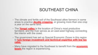 SOUTHEAST CHINA
• The climate and fertile soil of the Southeast allow farmers in some
areas to practice double cropping, or growing more than one crop
a year on the same land.
• The Yangzi valley is the location of China’s most productive
farmland, and the river serves as an east-west highway connecting
the interior with the coast.
• The government has set up Special Economic Zones in this region
to lure foreign investment and technical expertise with low tax
rates.
• Many have migrated to the Southeast to benefit from the economic
boom the region is experiencing.
 