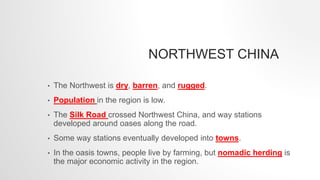 NORTHWEST CHINA
• The Northwest is dry, barren, and rugged.
• Population in the region is low.
• The Silk Road crossed Northwest China, and way stations
developed around oases along the road.
• Some way stations eventually developed into towns.
• In the oasis towns, people live by farming, but nomadic herding is
the major economic activity in the region.
 