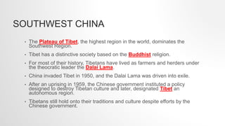 SOUTHWEST CHINA
• The Plateau of Tibet, the highest region in the world, dominates the
Southwest Region.
• Tibet has a distinctive society based on the Buddhist religion.
• For most of their history, Tibetans have lived as farmers and herders under
the theocratic leader the Dalai Lama.
• China invaded Tibet in 1950, and the Dalai Lama was driven into exile.
• After an uprising in 1959, the Chinese government instituted a policy
designed to destroy Tibetan culture and later, designated Tibet an
autonomous region.
• Tibetans still hold onto their traditions and culture despite efforts by the
Chinese government.
 