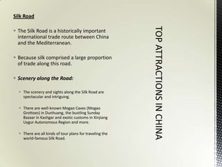 Silk Road

 The Silk Road is a historically important
  international trade route between China
  and the Mediterranean.

 Because silk comprised a large proportion
  of trade along this road.

 Scenery along the Road:

   The scenery and sights along the Silk Road are
    spectacular and intriguing.

   There are well-known Mogao Caves (Mogao
    Grottoes) in Dunhuang, the bustling Sunday
    Bazaar in Kashgar and exotic customs in Xinjiang
    Uygur Autonomous Region and more.

   There are all kinds of tour plans for traveling the
    world-famous Silk Road.
 