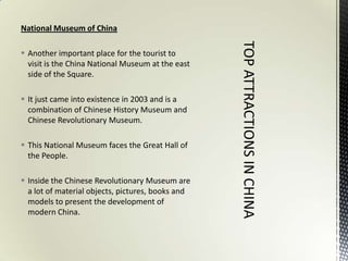 National Museum of China

 Another important place for the tourist to
  visit is the China National Museum at the east
  side of the Square.

 It just came into existence in 2003 and is a
  combination of Chinese History Museum and
  Chinese Revolutionary Museum.

 This National Museum faces the Great Hall of
  the People.

 Inside the Chinese Revolutionary Museum are
  a lot of material objects, pictures, books and
  models to present the development of
  modern China.
 