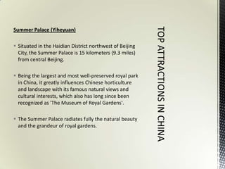 Summer Palace (Yiheyuan)

 Situated in the Haidian District northwest of Beijing
  City, the Summer Palace is 15 kilometers (9.3 miles)
  from central Beijing.

 Being the largest and most well-preserved royal park
  in China, it greatly influences Chinese horticulture
  and landscape with its famous natural views and
  cultural interests, which also has long since been
  recognized as 'The Museum of Royal Gardens'.

 The Summer Palace radiates fully the natural beauty
  and the grandeur of royal gardens.
 