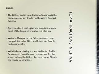 Li river

 The Li River cruise from Guilin to Yangshuo is the
  centerpiece of any trip to northeastern Guangxi
  Province.

 Gorgeous Karst peaks give you surprises at each
  bend of the limpid river under the blue sky.

 Water buffalo patrol the fields, peasants reap
  rice paddies, school kids and fisherman float by
  on bamboo rafts.

 With its breathtaking scenery and taste of a life
  far removed from the concrete metropolis, the
  scenery along the Li River become one of China's
  top tourist destinations.
 