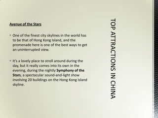 Avenue of the Stars

 One of the finest city skylines in the world has
  to be that of Hong Kong Island, and the
  promenade here is one of the best ways to get
  an uninterrupted view.

 It’s a lovely place to stroll around during the
  day, but it really comes into its own in the
  evening, during the nightly Symphony of the
  Stars, a spectacular sound-and-light show
  involving 20 buildings on the Hong Kong Island
  skyline.
 