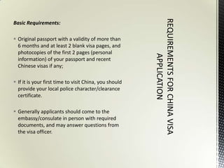 Basic Requirements:

 Original passport with a validity of more than
  6 months and at least 2 blank visa pages, and
  photocopies of the first 2 pages (personal
  information) of your passport and recent
  Chinese visas if any;

 If it is your first time to visit China, you should
  provide your local police character/clearance
  certificate.

 Generally applicants should come to the
  embassy/consulate in person with required
  documents, and may answer questions from
  the visa officer.
 