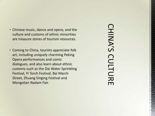  Chinese music, dance and opera, and the
  culture and customs of ethnic minorities
  are treasure stores of tourism resources.

 Coming to China, tourists appreciate folk
  art, including uniquely charming Peking
  Opera performances and comic
  dialogues, and also learn about ethnic
  customs such as the Dai Water Sprinkling
  Festival, Yi Torch Festival, Bai March
  Street, Zhuang Singing Festival and
  Mongolian Nadam Fair.
 