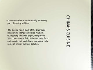  Chinese cuisine is an absolutely necessary
  part of touring in China.

 The Beijing Roast Duck of the Quanjude
  Restaurant, Mongolian boiled mutton,
  Guangdong’s roasted piglet, Hangzhou’s
  West Lake vinegar fish, Sichuan’s spicy food
  and a variety of local-flavor snacks are only
  some of China’s culinary delights.
 