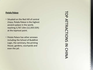 Potala Palace

 Situated on the Red Hill of central
  Lhasa, Potala Palace is the highest
  ancient palace in the world,
  reaching 3,767.19m (12,359.55ft)
  at the topmost point.

 Potala Palace has other annexes
  including the School of Buddhist
  Logic, the seminary, the printing
  House, gardens, courtyards and
  even the jail.
 