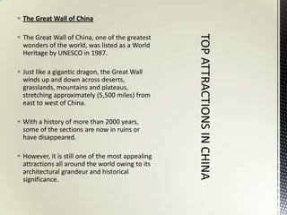  The Great Wall of China

 The Great Wall of China, one of the greatest
  wonders of the world, was listed as a World
  Heritage by UNESCO in 1987.

 Just like a gigantic dragon, the Great Wall
  winds up and down across deserts,
  grasslands, mountains and plateaus,
  stretching approximately (5,500 miles) from
  east to west of China.

 With a history of more than 2000 years,
  some of the sections are now in ruins or
  have disappeared.

 However, it is still one of the most appealing
  attractions all around the world owing to its
  architectural grandeur and historical
  significance.
 
