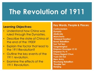 The Revolution of 1911
Learning Objectives:
• Understand how China was
ruled through the Dynasties.
• Describe the state of China at
the end of the 1900?
• Explain the factor that lead to
the 1911Revolution?
• Outline the key events of the
1911 revolution.
• Examine the effects of the
1911 Revolution.
Key Words, People & Places:
Confucianism
Dynasty
Abdicate
Manchuria
‘Unequal treaties’
Boxer Rebellion
Sun Yat Sen
Tongmenghui
Empress Dowager Ci Xi
Emperor Pu Yi
Prince Regent Chun
Yuan Shi Kai
New Army
Wuchang Rebellion
‘Double Ten’
Nanjing
 