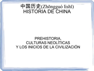中国历史(Zhōngguó lìshǐ)
   HISTORIA DE CHINA




          PREHISTORIA,
     CULTURAS NEOLÍTICAS
Y LOS INICIOS DE LA CIVILIZACIÓN
 