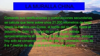 Contando sus ramificaciones y construcciones secundarias,
se calcula que tiene sobre unos 21.200 kilometros de largo
desde la frontera con Corea, al borde del rio Yalu, hasta el
desierto de Gobi, a lo largo de un arco que delinea
aproximadamente el borde sur de Mongolia Interior, aunque
hoy solo se conserva un 30% de ella. En promedio, mide de
6 a 7 metros de alto y de 4 a 5 metros de ancho.
LA MURALLA CHINA.
 