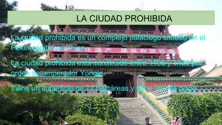 LA CIUDAD PROHIBIDA
La ciudad prohibida es un complejo palaciego situado en el
Pekín,capital de China.
La ciudad prohibida está construido entre 1406 y 1420 por
orden de emperador Yongle.
Tiene un superficie de 72 hectáreas,y tiene 980 de pisos
 