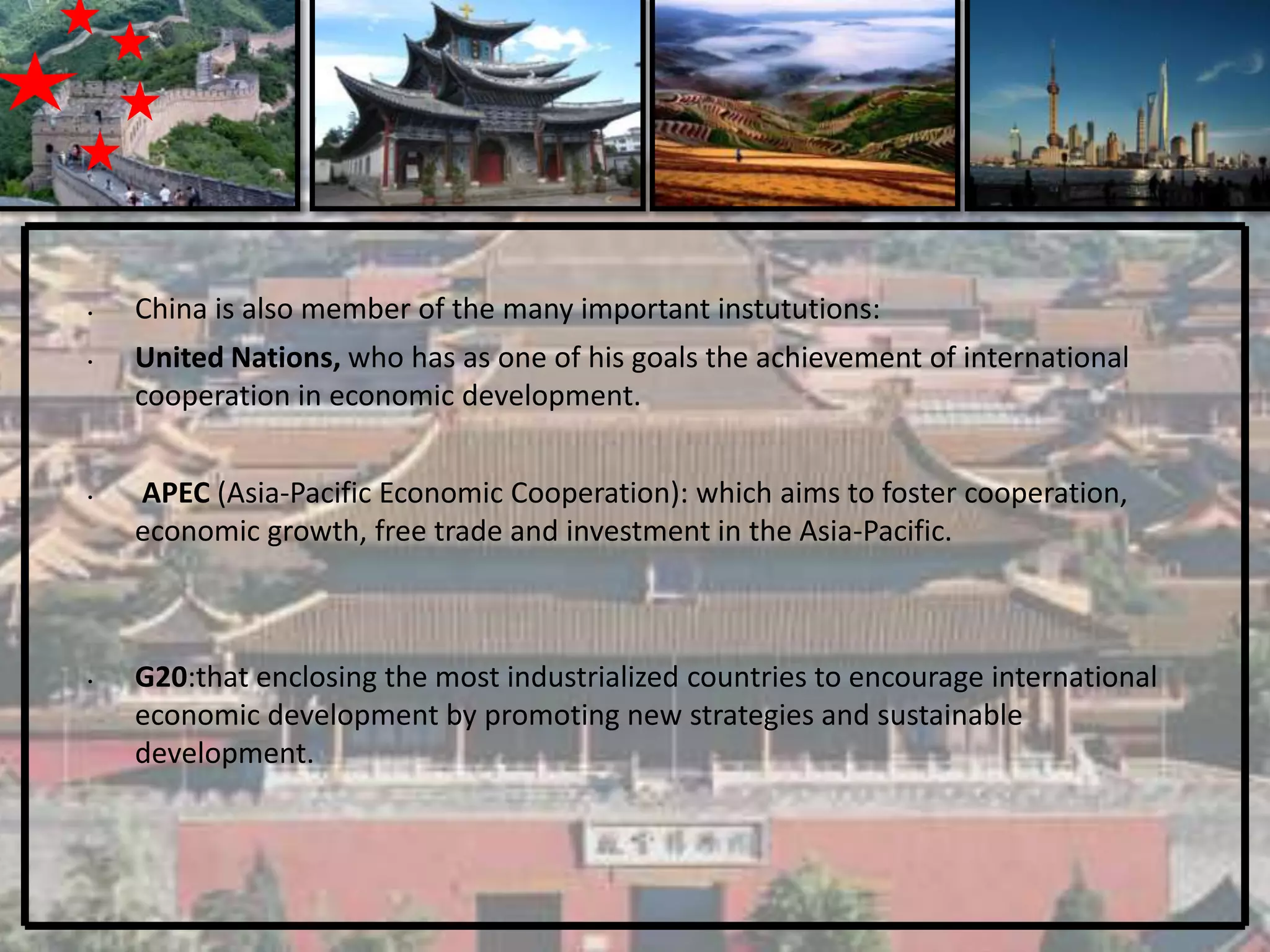 •   China is also member of the many important instututions:
•   United Nations, who has as one of his goals the achievement of international
    cooperation in economic development.


•   APEC (Asia-Pacific Economic Cooperation): which aims to foster cooperation,
    economic growth, free trade and investment in the Asia-Pacific.



•   G20:that enclosing the most industrialized countries to encourage international
    economic development by promoting new strategies and sustainable
    development.
 