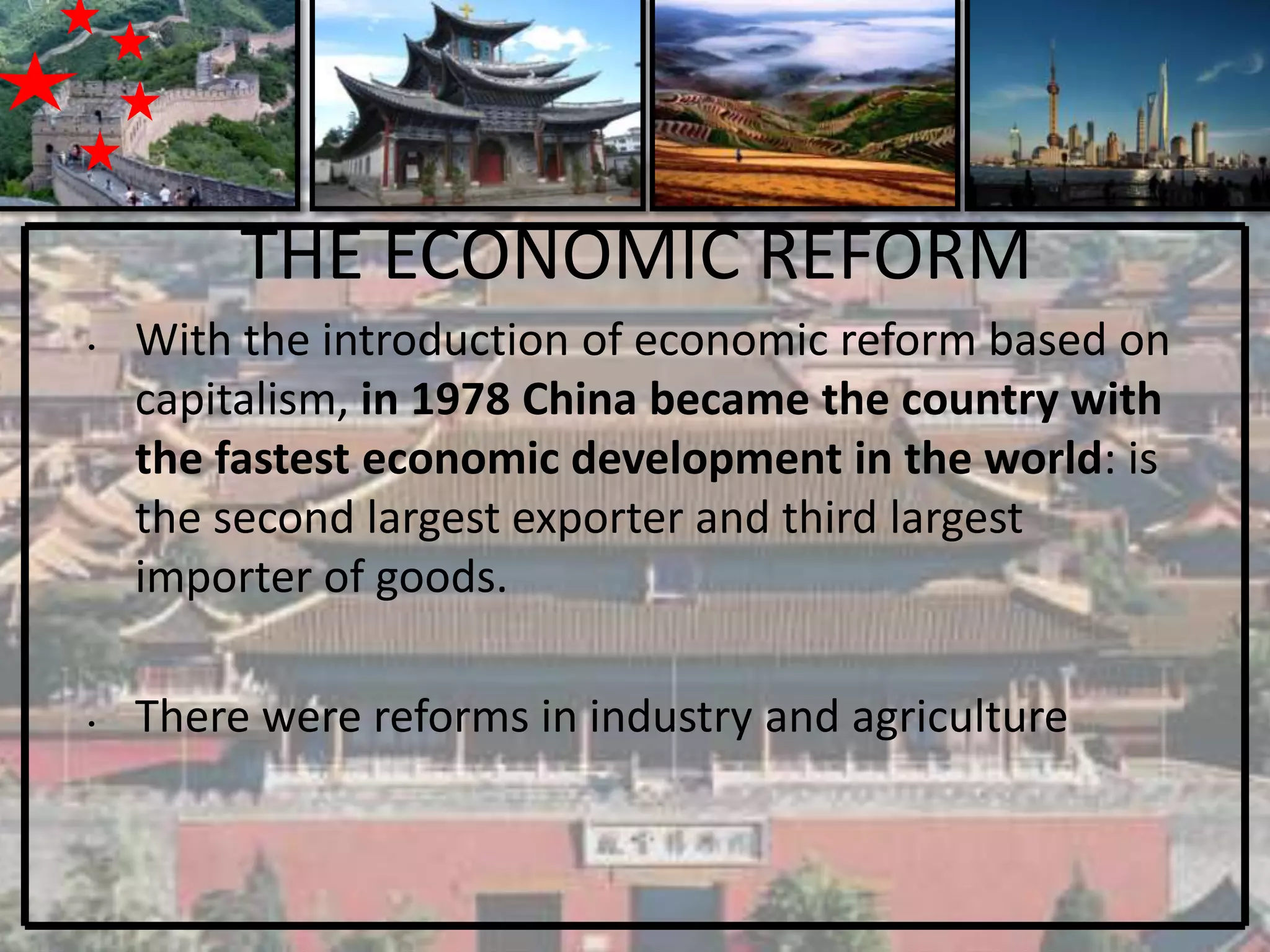 THE ECONOMIC REFORM
•   With the introduction of economic reform based on
    capitalism, in 1978 China became the country with
    the fastest economic development in the world: is
    the second largest exporter and third largest
    importer of goods.

•   There were reforms in industry and agriculture
 