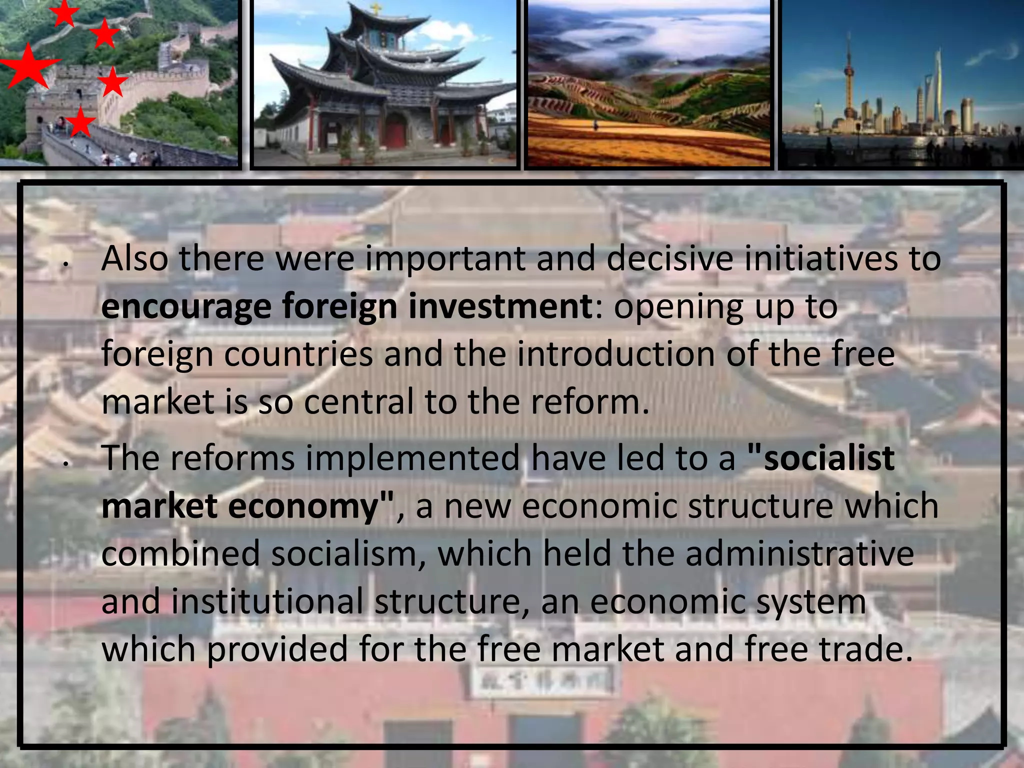 •   Also there were important and decisive initiatives to
    encourage foreign investment: opening up to
    foreign countries and the introduction of the free
    market is so central to the reform.
•   The reforms implemented have led to a "socialist
    market economy", a new economic structure which
    combined socialism, which held the administrative
    and institutional structure, an economic system
    which provided for the free market and free trade.
 