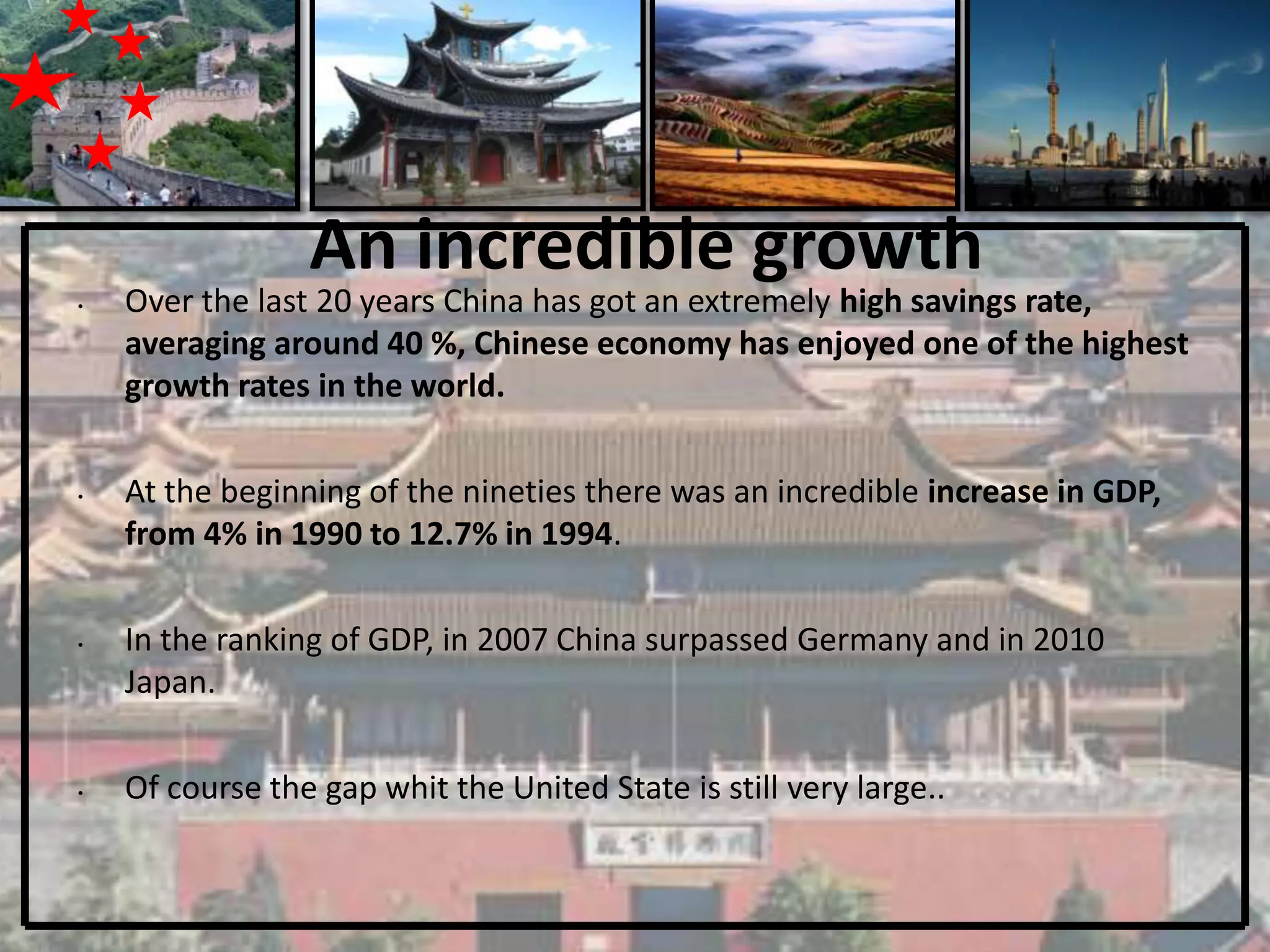 An incredible growth
•   Over the last 20 years China has got an extremely high savings rate,
    averaging around 40 %, Chinese economy has enjoyed one of the highest
    growth rates in the world.

•   At the beginning of the nineties there was an incredible increase in GDP,
    from 4% in 1990 to 12.7% in 1994.

•   In the ranking of GDP, in 2007 China surpassed Germany and in 2010
    Japan.

•   Of course the gap whit the United State is still very large..
 
