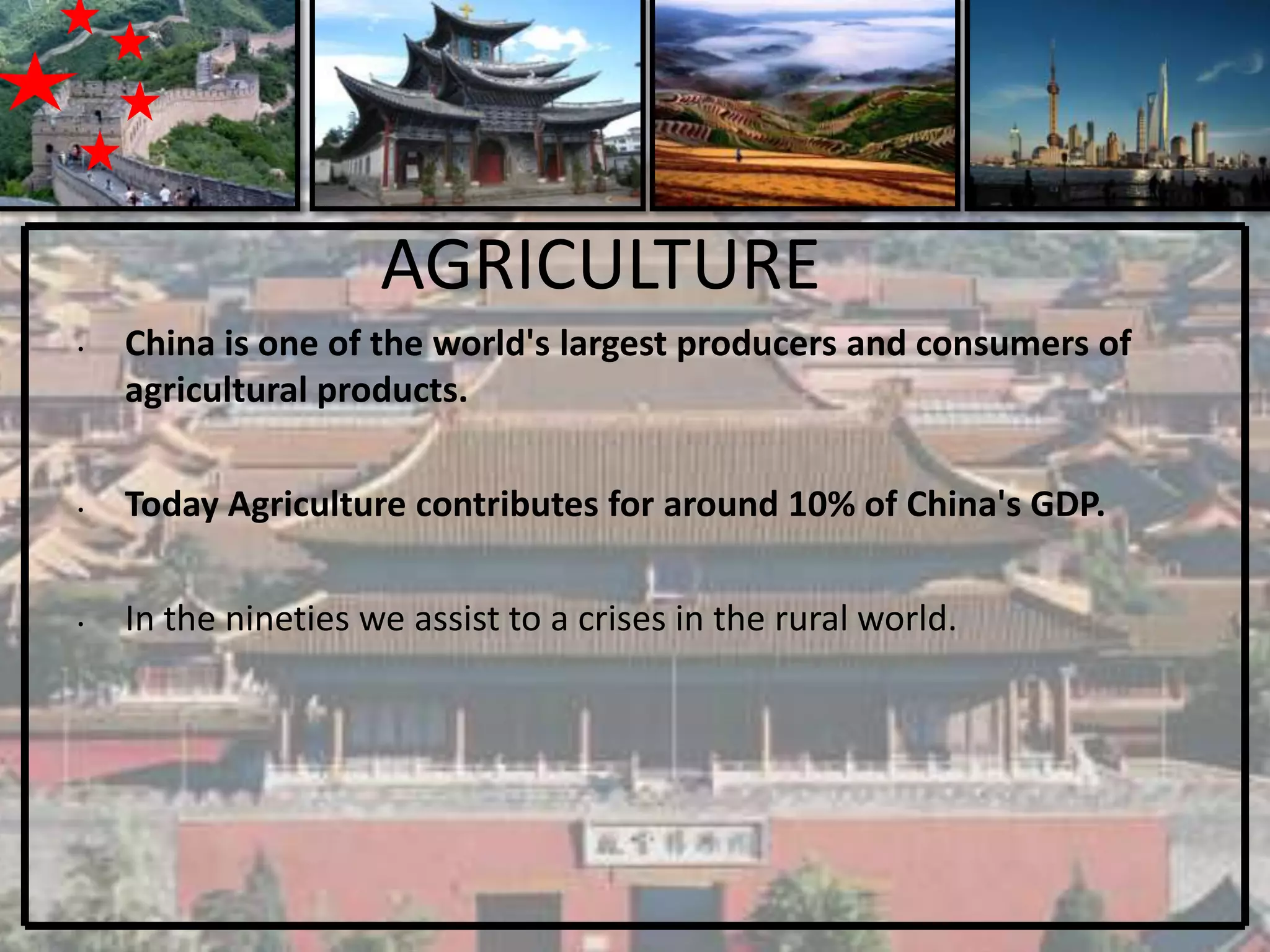 AGRICULTURE
•   China is one of the world's largest producers and consumers of
    agricultural products.

•   Today Agriculture contributes for around 10% of China's GDP.

•   In the nineties we assist to a crises in the rural world.
 