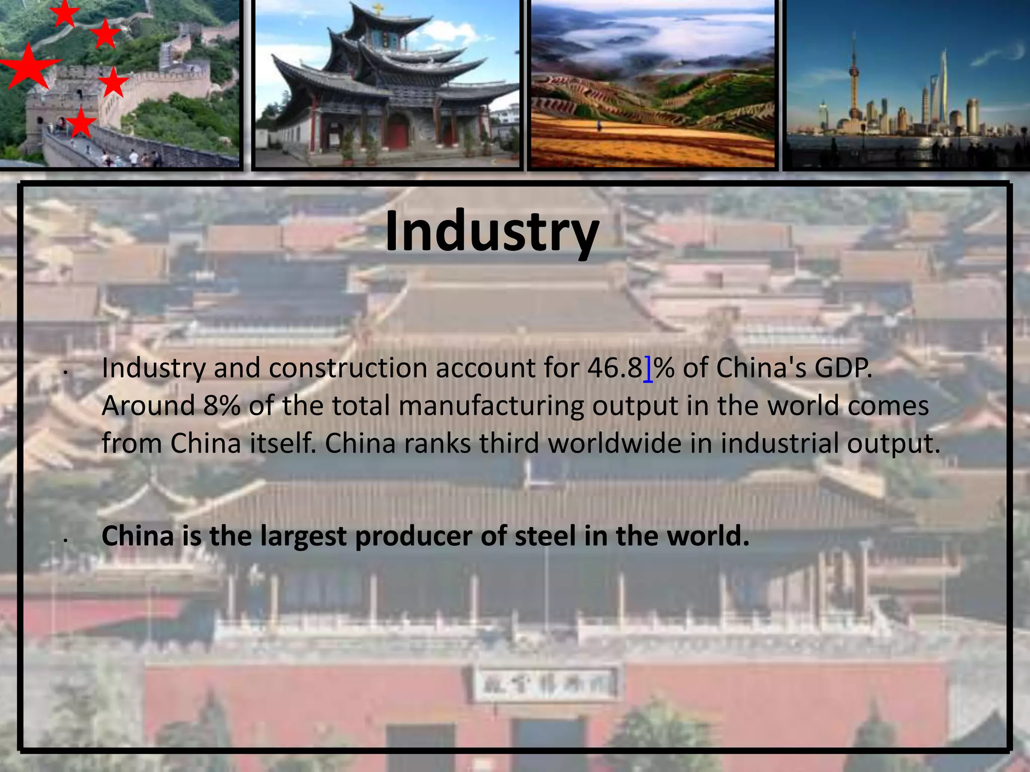 Industry

•   Industry and construction account for 46.8]% of China's GDP.
    Around 8% of the total manufacturing output in the world comes
    from China itself. China ranks third worldwide in industrial output.

•   China is the largest producer of steel in the world.
 