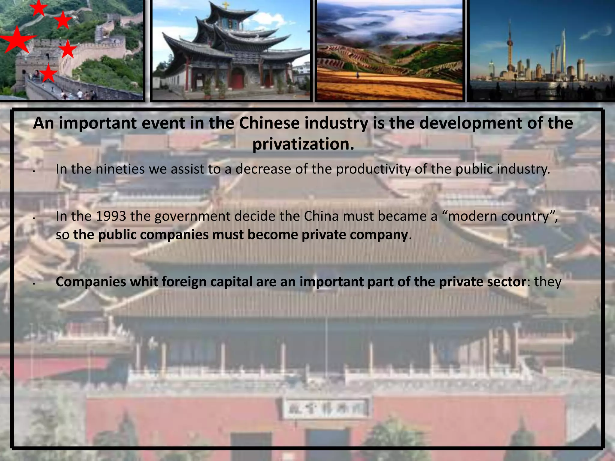 An important event in the Chinese industry is the development of the
                           privatization.
•   In the nineties we assist to a decrease of the productivity of the public industry.


•   In the 1993 the government decide the China must became a “modern country”,
    so the public companies must become private company.


•   Companies whit foreign capital are an important part of the private sector: they
 