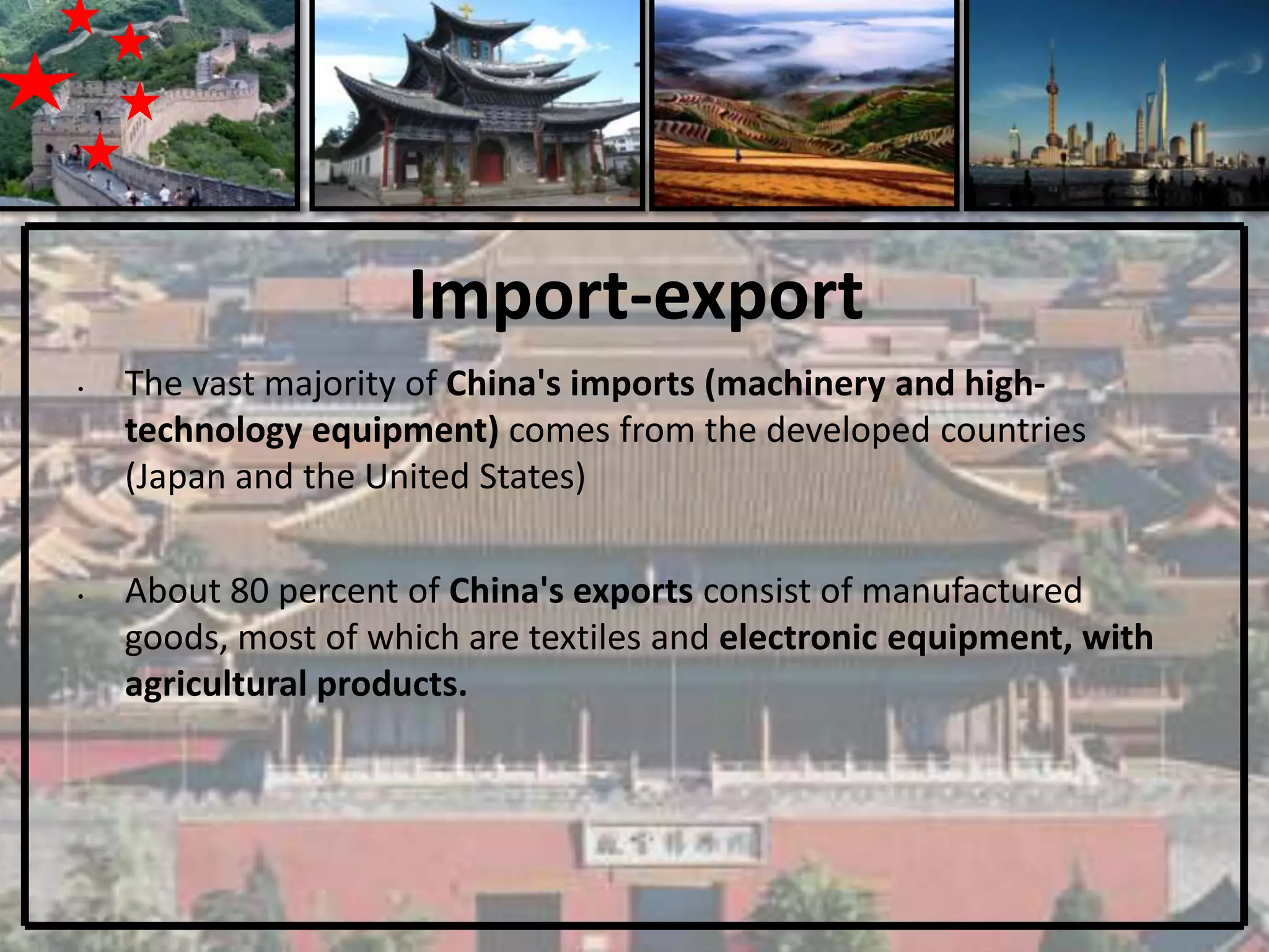 Import-export
•   The vast majority of China's imports (machinery and high-
    technology equipment) comes from the developed countries
    (Japan and the United States)

•   About 80 percent of China's exports consist of manufactured
    goods, most of which are textiles and electronic equipment, with
    agricultural products.
 
