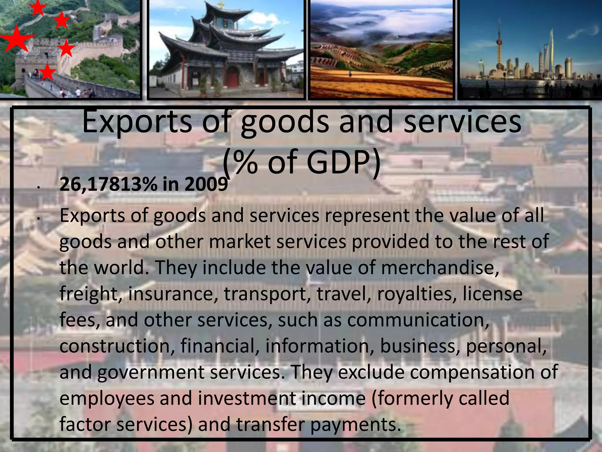 Exports of goods and services
•
                    (% of GDP)
    26,17813% in 2009
•   Exports of goods and services represent the value of all
    goods and other market services provided to the rest of
    the world. They include the value of merchandise,
    freight, insurance, transport, travel, royalties, license
    fees, and other services, such as communication,
    construction, financial, information, business, personal,
    and government services. They exclude compensation of
    employees and investment income (formerly called
    factor services) and transfer payments.
 