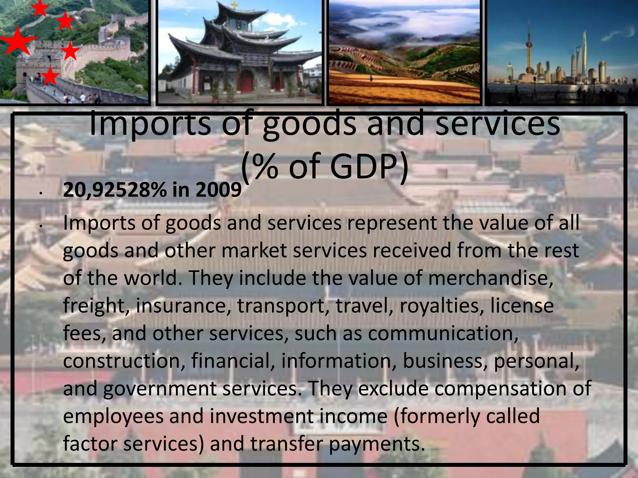 Imports of goods and services
•   20,92528% in 2009
                     (% of GDP)
•   Imports of goods and services represent the value of all
    goods and other market services received from the rest
    of the world. They include the value of merchandise,
    freight, insurance, transport, travel, royalties, license
    fees, and other services, such as communication,
    construction, financial, information, business, personal,
    and government services. They exclude compensation of
    employees and investment income (formerly called
    factor services) and transfer payments.
 
