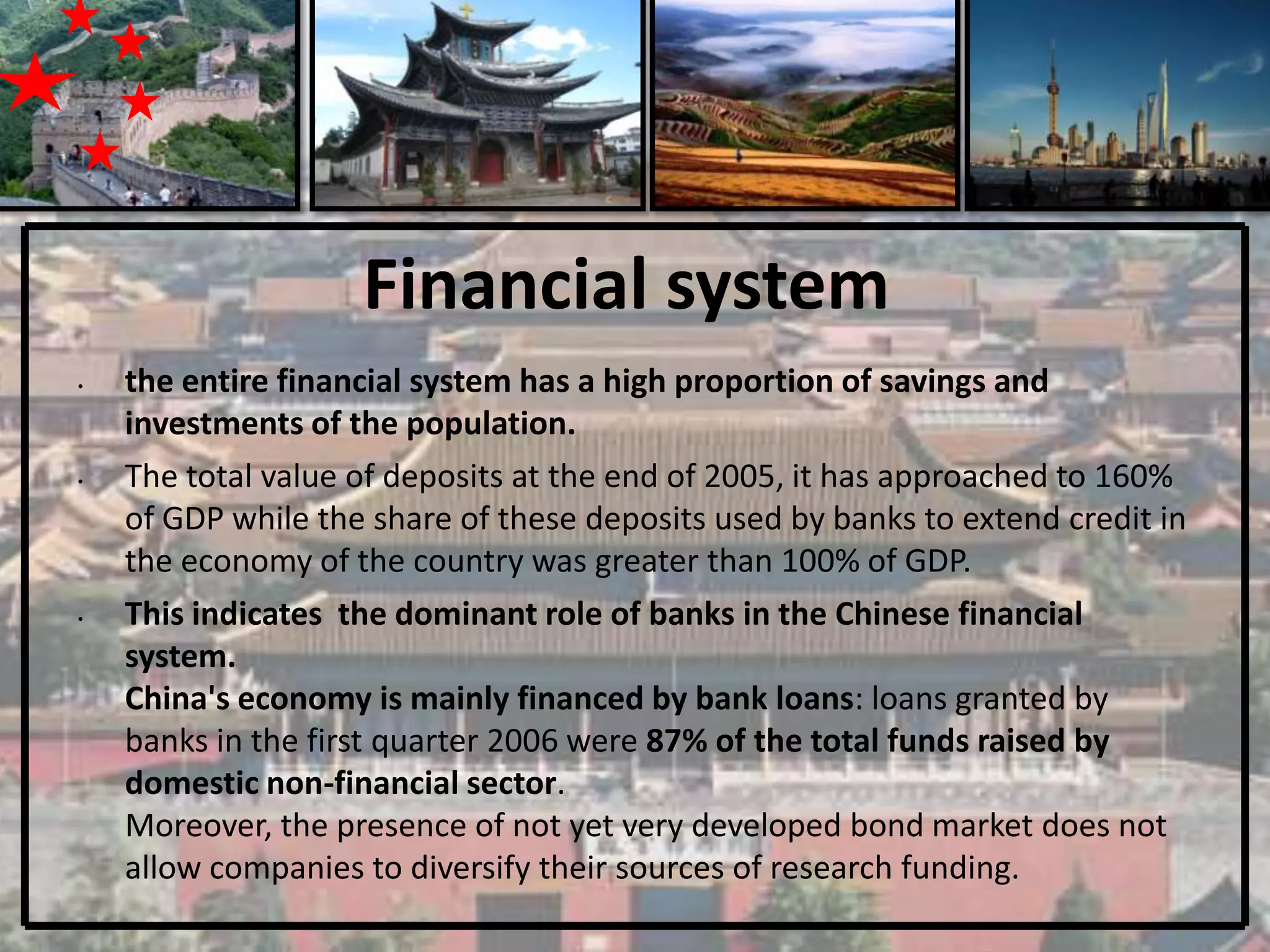 Financial system
•   the entire financial system has a high proportion of savings and
    investments of the population.
•   The total value of deposits at the end of 2005, it has approached to 160%
    of GDP while the share of these deposits used by banks to extend credit in
    the economy of the country was greater than 100% of GDP.
•   This indicates the dominant role of banks in the Chinese financial
    system.
    China's economy is mainly financed by bank loans: loans granted by
    banks in the first quarter 2006 were 87% of the total funds raised by
    domestic non-financial sector.
    Moreover, the presence of not yet very developed bond market does not
    allow companies to diversify their sources of research funding.
 