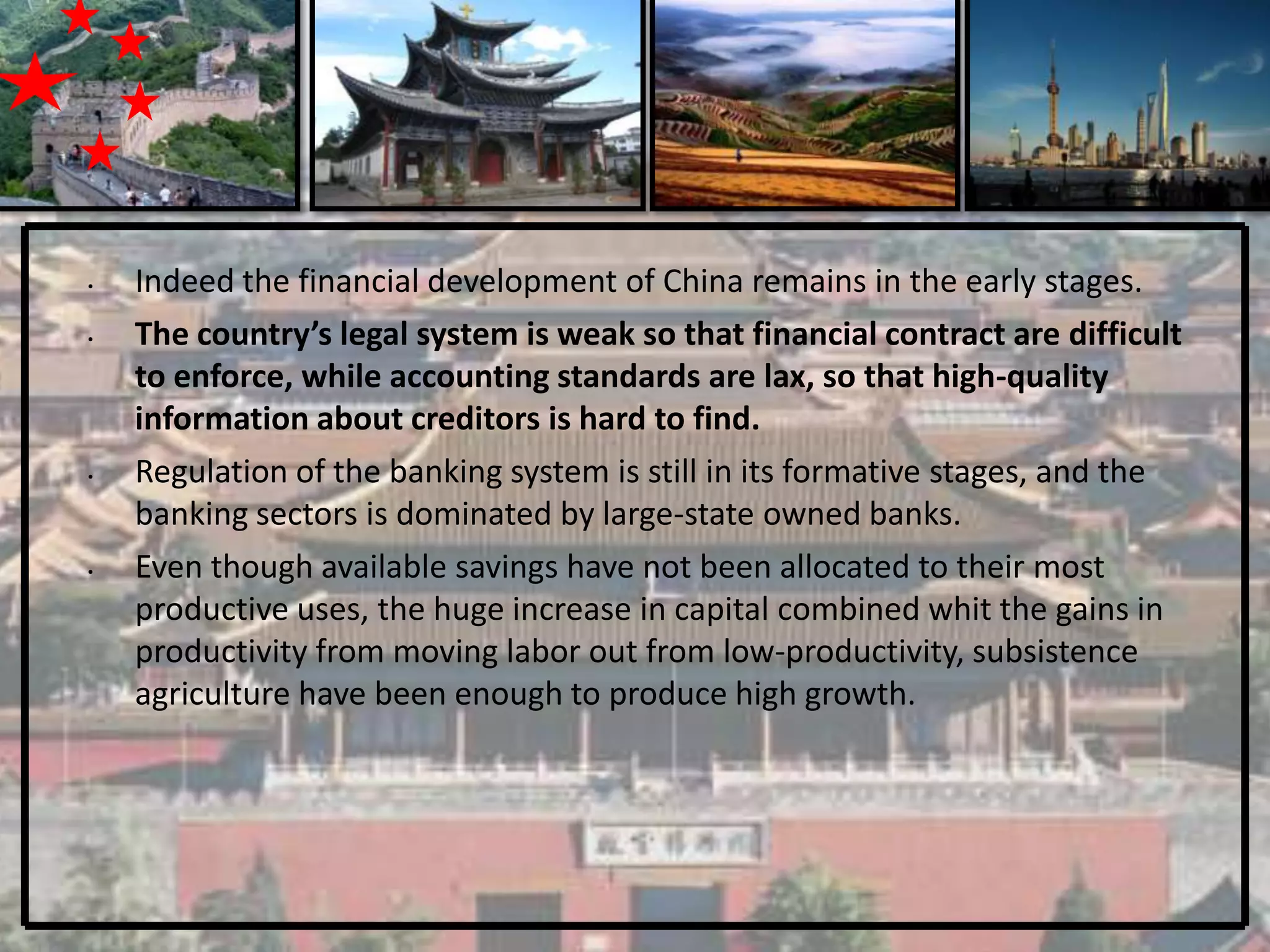 •   Indeed the financial development of China remains in the early stages.
•   The country’s legal system is weak so that financial contract are difficult
    to enforce, while accounting standards are lax, so that high-quality
    information about creditors is hard to find.
•   Regulation of the banking system is still in its formative stages, and the
    banking sectors is dominated by large-state owned banks.
•   Even though available savings have not been allocated to their most
    productive uses, the huge increase in capital combined whit the gains in
    productivity from moving labor out from low-productivity, subsistence
    agriculture have been enough to produce high growth.
 