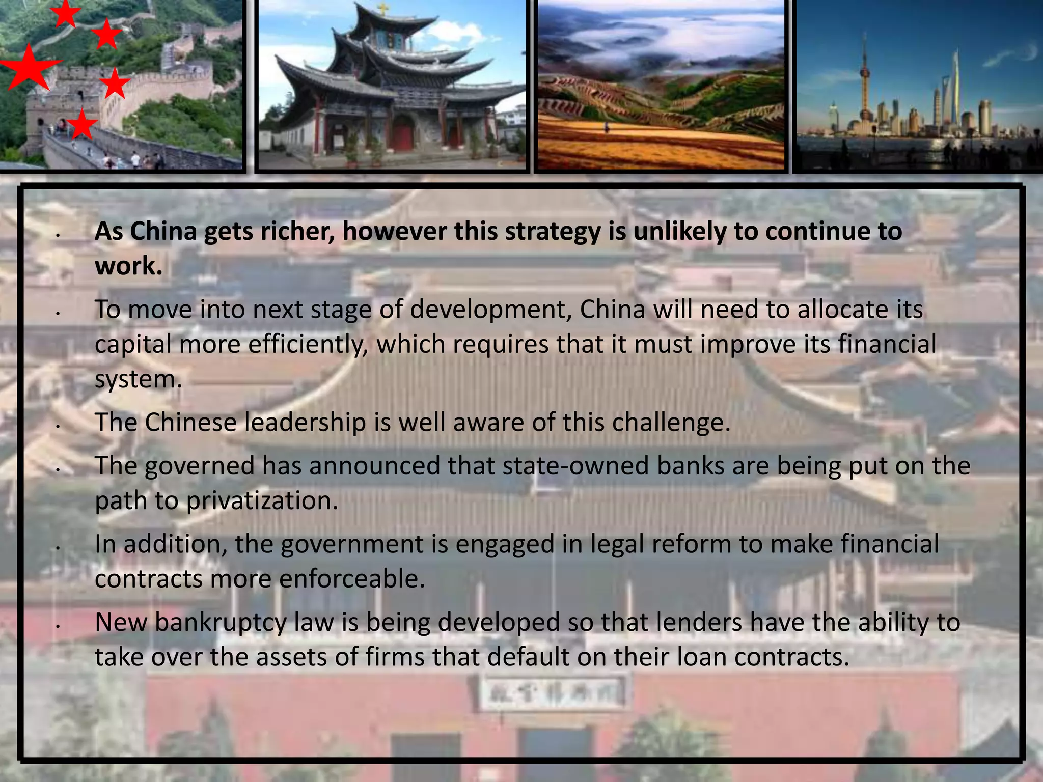•   As China gets richer, however this strategy is unlikely to continue to
    work.
•   To move into next stage of development, China will need to allocate its
    capital more efficiently, which requires that it must improve its financial
    system.
•   The Chinese leadership is well aware of this challenge.
•   The governed has announced that state-owned banks are being put on the
    path to privatization.
•   In addition, the government is engaged in legal reform to make financial
    contracts more enforceable.
•   New bankruptcy law is being developed so that lenders have the ability to
    take over the assets of firms that default on their loan contracts.
 