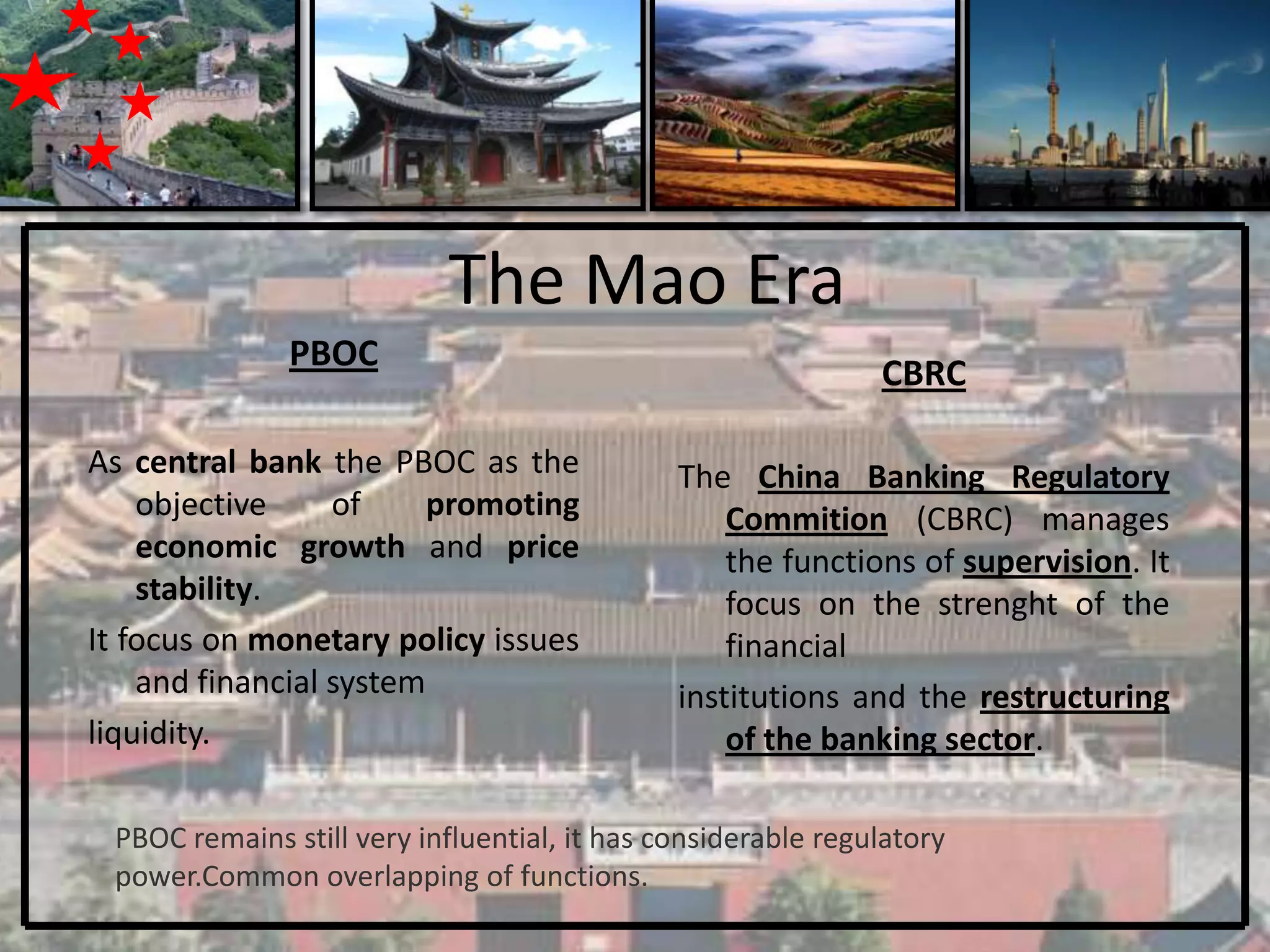 The Mao Era
               PBOC
                                                              CBRC

As central bank the PBOC as the               The China Banking Regulatory
    objective     of     promoting                Commition (CBRC) manages
    economic growth and price                     the functions of supervision. It
    stability.                                    focus on the strenght of the
It focus on monetary policy issues                financial
    and financial system                      institutions and the restructuring
liquidity.                                        of the banking sector.

 PBOC remains still very influential, it has considerable regulatory
 power.Common overlapping of functions.
 
