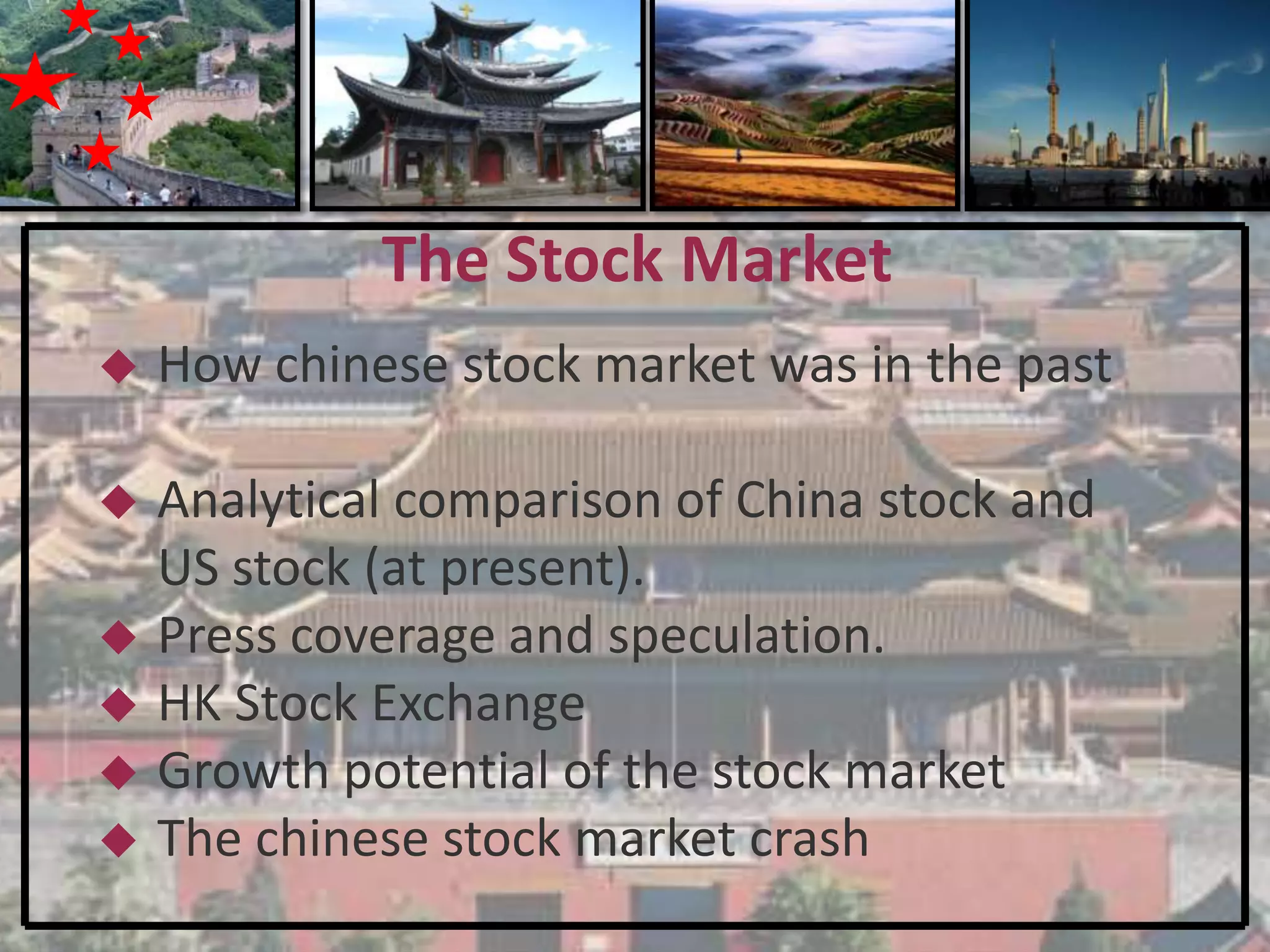 The Stock Market
   How chinese stock market was in the past

   Analytical comparison of China stock and
    US stock (at present).
   Press coverage and speculation.
   HK Stock Exchange
   Growth potential of the stock market
   The chinese stock market crash
 